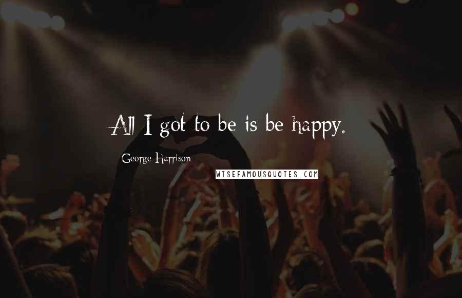 George Harrison Quotes: All I got to be is be happy.