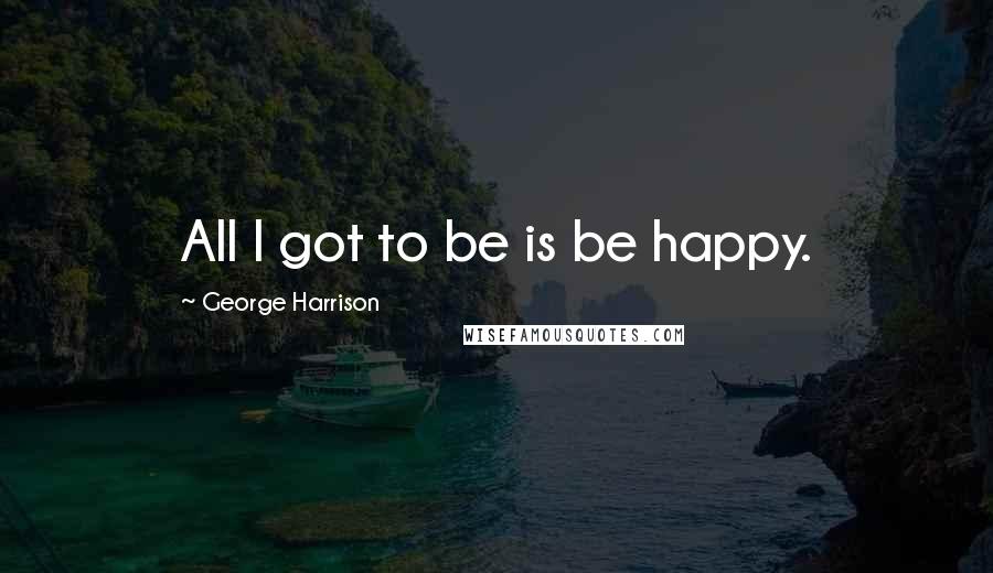 George Harrison Quotes: All I got to be is be happy.