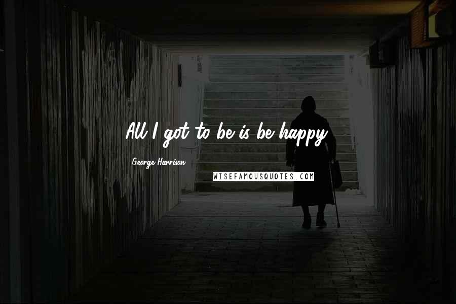 George Harrison Quotes: All I got to be is be happy.
