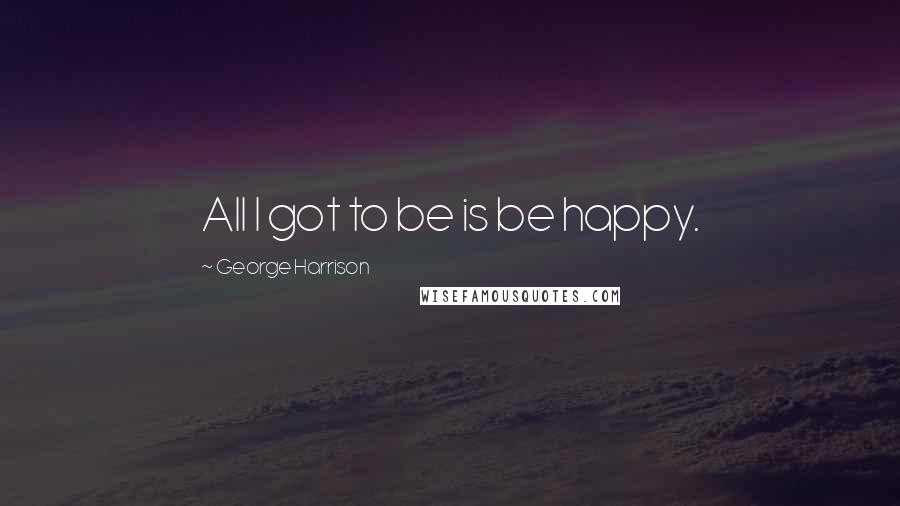 George Harrison Quotes: All I got to be is be happy.