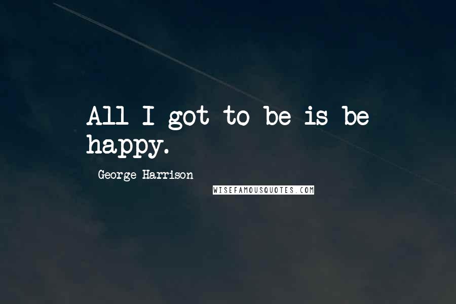George Harrison Quotes: All I got to be is be happy.