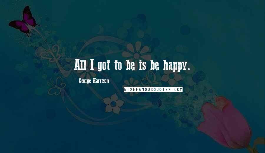 George Harrison Quotes: All I got to be is be happy.