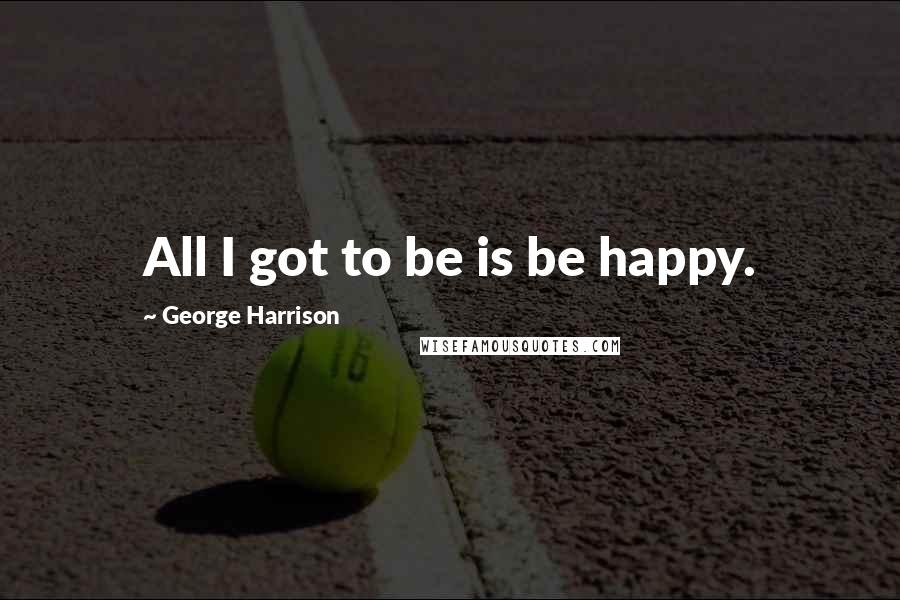 George Harrison Quotes: All I got to be is be happy.