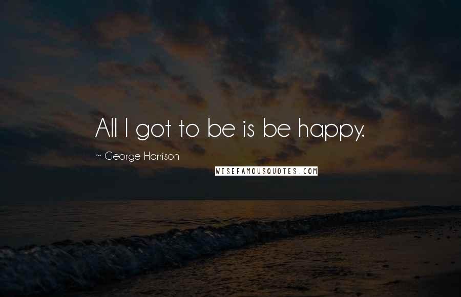 George Harrison Quotes: All I got to be is be happy.