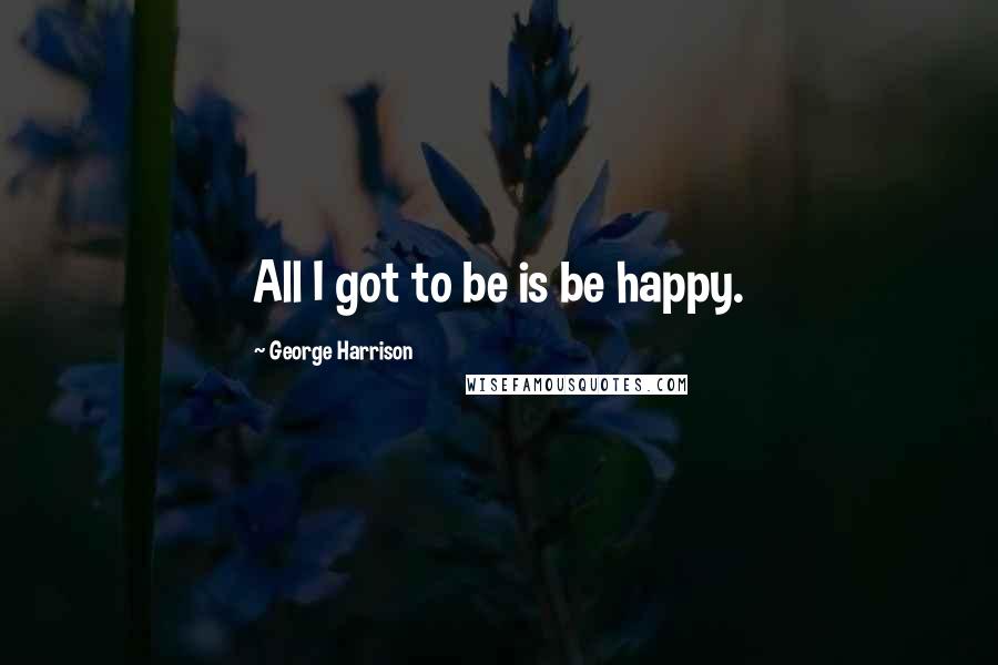 George Harrison Quotes: All I got to be is be happy.