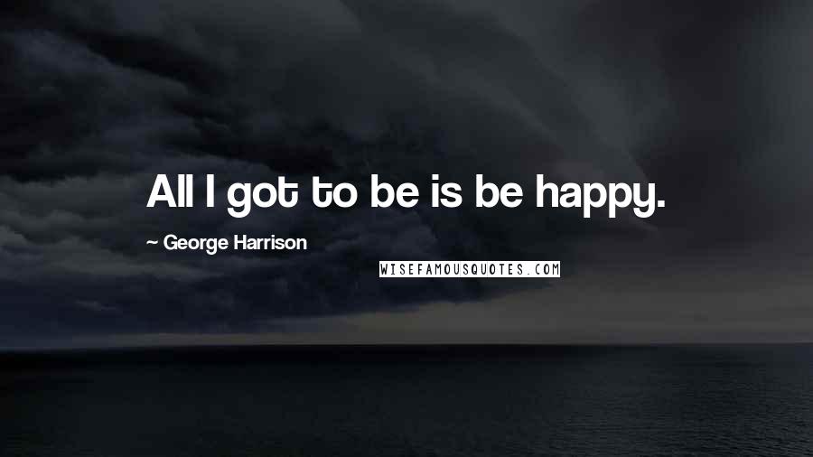 George Harrison Quotes: All I got to be is be happy.