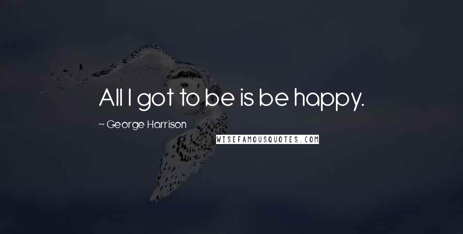 George Harrison Quotes: All I got to be is be happy.