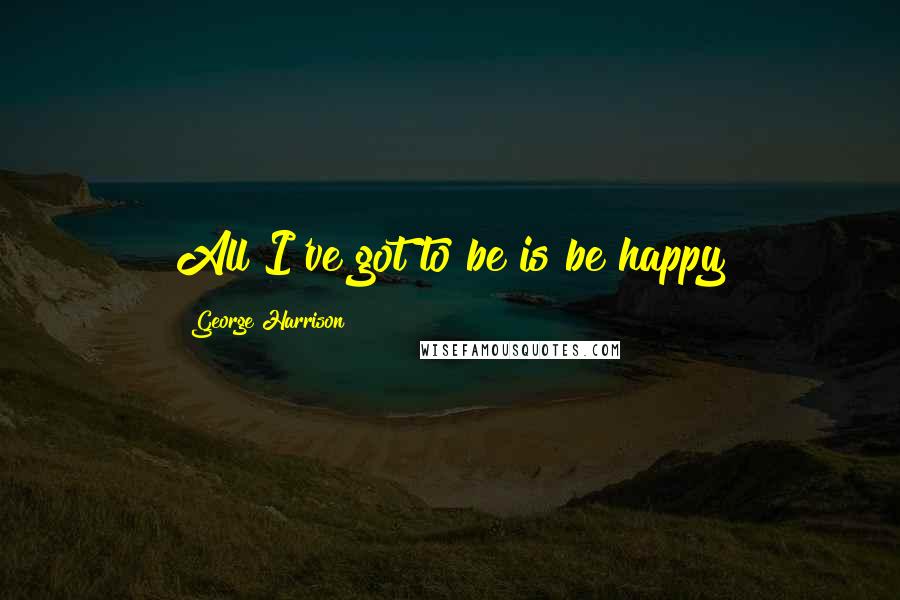 George Harrison Quotes: All I've got to be is be happy