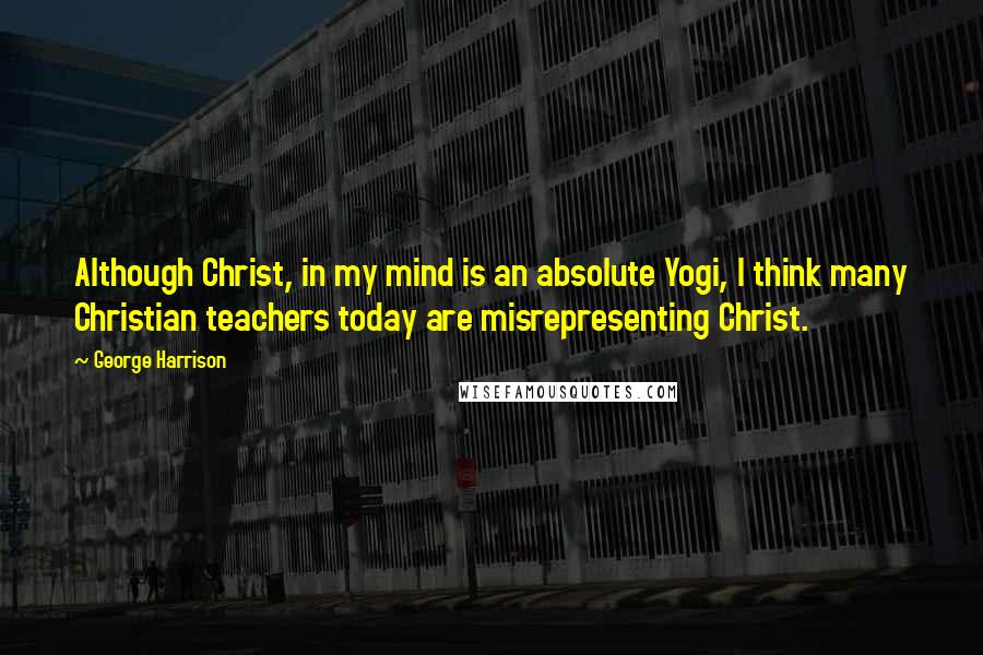 George Harrison Quotes: Although Christ, in my mind is an absolute Yogi, I think many Christian teachers today are misrepresenting Christ.