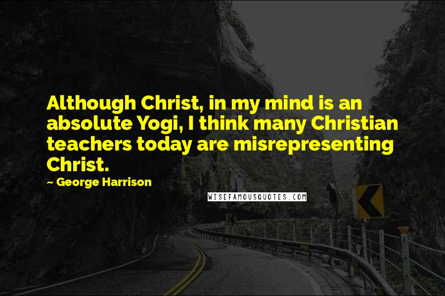 George Harrison Quotes: Although Christ, in my mind is an absolute Yogi, I think many Christian teachers today are misrepresenting Christ.
