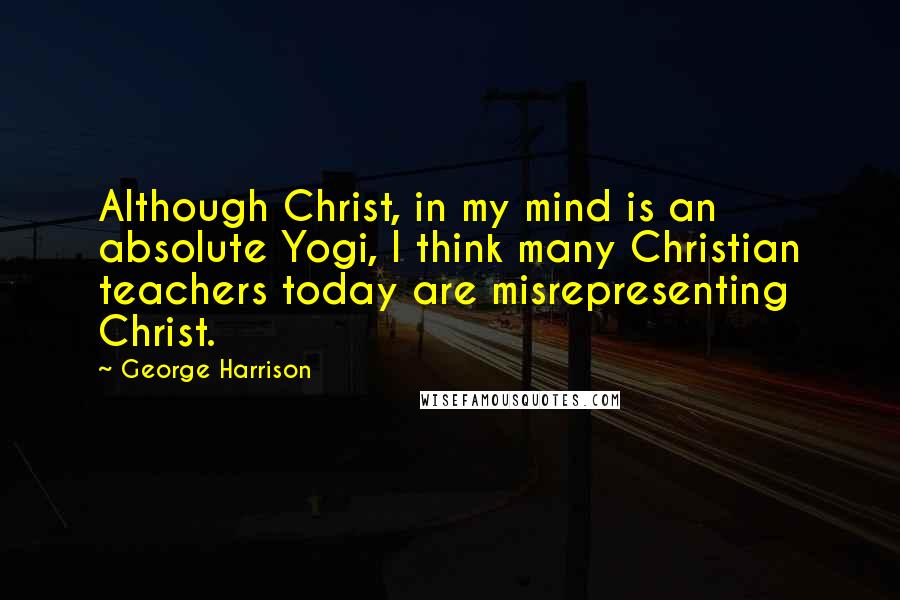 George Harrison Quotes: Although Christ, in my mind is an absolute Yogi, I think many Christian teachers today are misrepresenting Christ.