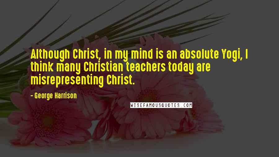 George Harrison Quotes: Although Christ, in my mind is an absolute Yogi, I think many Christian teachers today are misrepresenting Christ.