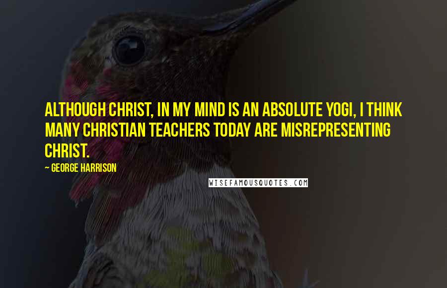 George Harrison Quotes: Although Christ, in my mind is an absolute Yogi, I think many Christian teachers today are misrepresenting Christ.