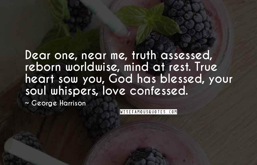 George Harrison Quotes: Dear one, near me, truth assessed, reborn worldwise, mind at rest. True heart sow you, God has blessed, your soul whispers, love confessed.