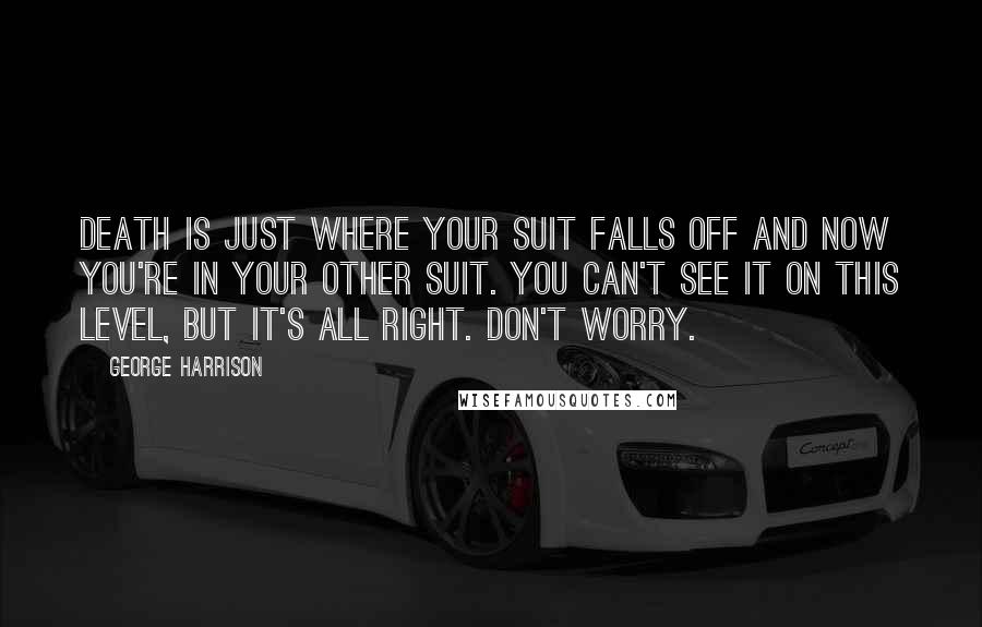 George Harrison Quotes: Death is just where your suit falls off and now you're in your other suit. You can't see it on this level, but it's all right. Don't worry.