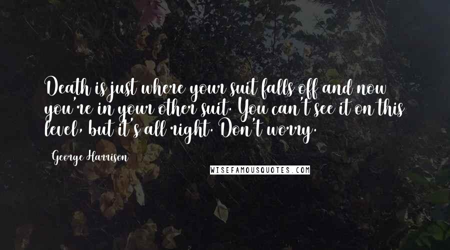 George Harrison Quotes: Death is just where your suit falls off and now you're in your other suit. You can't see it on this level, but it's all right. Don't worry.
