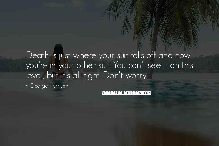 George Harrison Quotes: Death is just where your suit falls off and now you're in your other suit. You can't see it on this level, but it's all right. Don't worry.