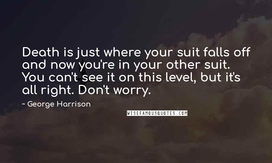 George Harrison Quotes: Death is just where your suit falls off and now you're in your other suit. You can't see it on this level, but it's all right. Don't worry.