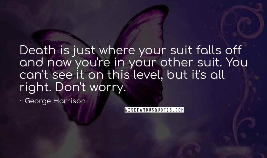 George Harrison Quotes: Death is just where your suit falls off and now you're in your other suit. You can't see it on this level, but it's all right. Don't worry.