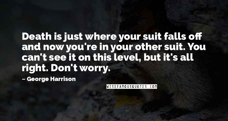 George Harrison Quotes: Death is just where your suit falls off and now you're in your other suit. You can't see it on this level, but it's all right. Don't worry.