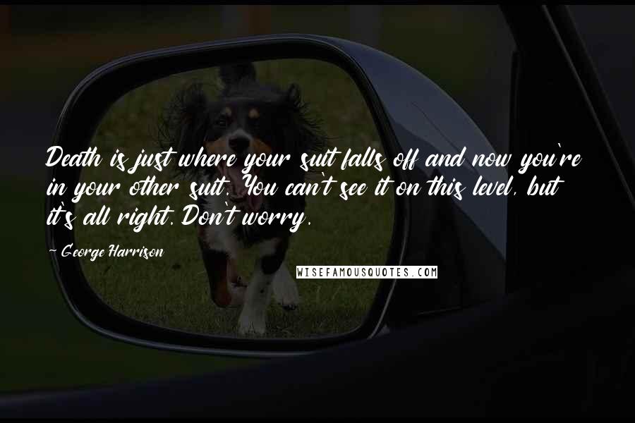 George Harrison Quotes: Death is just where your suit falls off and now you're in your other suit. You can't see it on this level, but it's all right. Don't worry.