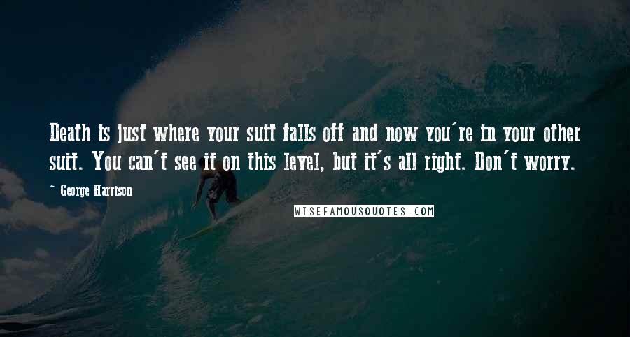 George Harrison Quotes: Death is just where your suit falls off and now you're in your other suit. You can't see it on this level, but it's all right. Don't worry.