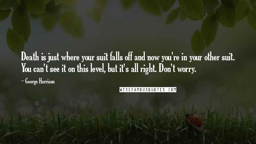 George Harrison Quotes: Death is just where your suit falls off and now you're in your other suit. You can't see it on this level, but it's all right. Don't worry.