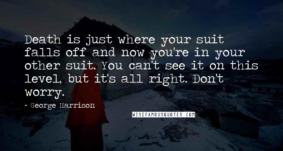 George Harrison Quotes: Death is just where your suit falls off and now you're in your other suit. You can't see it on this level, but it's all right. Don't worry.