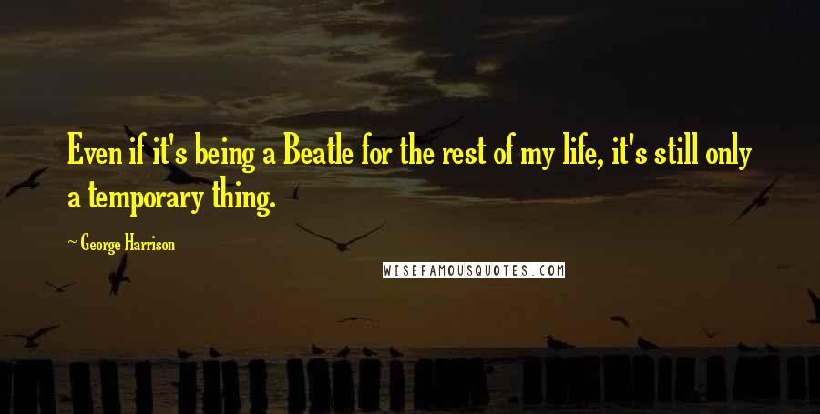 George Harrison Quotes: Even if it's being a Beatle for the rest of my life, it's still only a temporary thing.