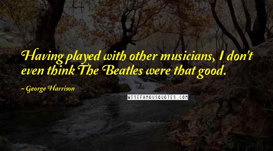 George Harrison Quotes: Having played with other musicians, I don't even think The Beatles were that good.