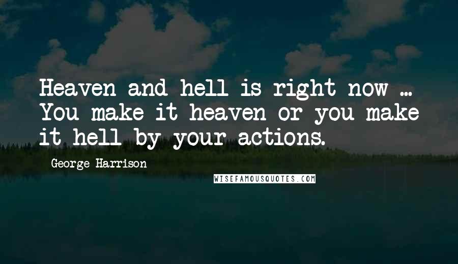 George Harrison Quotes: Heaven and hell is right now ... You make it heaven or you make it hell by your actions.