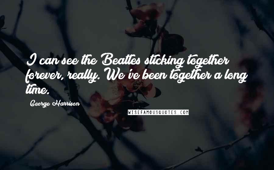 George Harrison Quotes: I can see the Beatles sticking together forever, really. We've been together a long time.