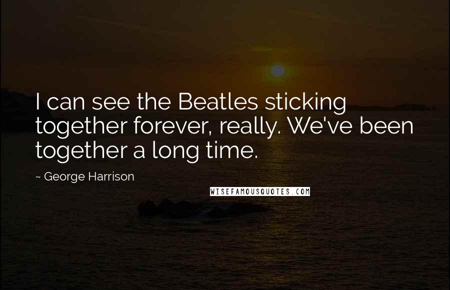 George Harrison Quotes: I can see the Beatles sticking together forever, really. We've been together a long time.