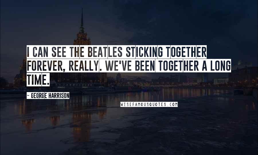George Harrison Quotes: I can see the Beatles sticking together forever, really. We've been together a long time.