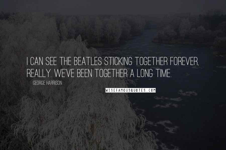 George Harrison Quotes: I can see the Beatles sticking together forever, really. We've been together a long time.