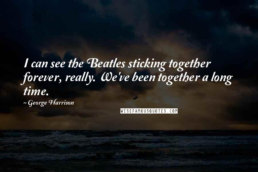 George Harrison Quotes: I can see the Beatles sticking together forever, really. We've been together a long time.