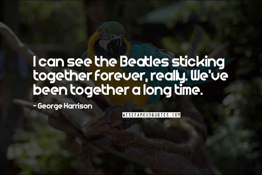George Harrison Quotes: I can see the Beatles sticking together forever, really. We've been together a long time.