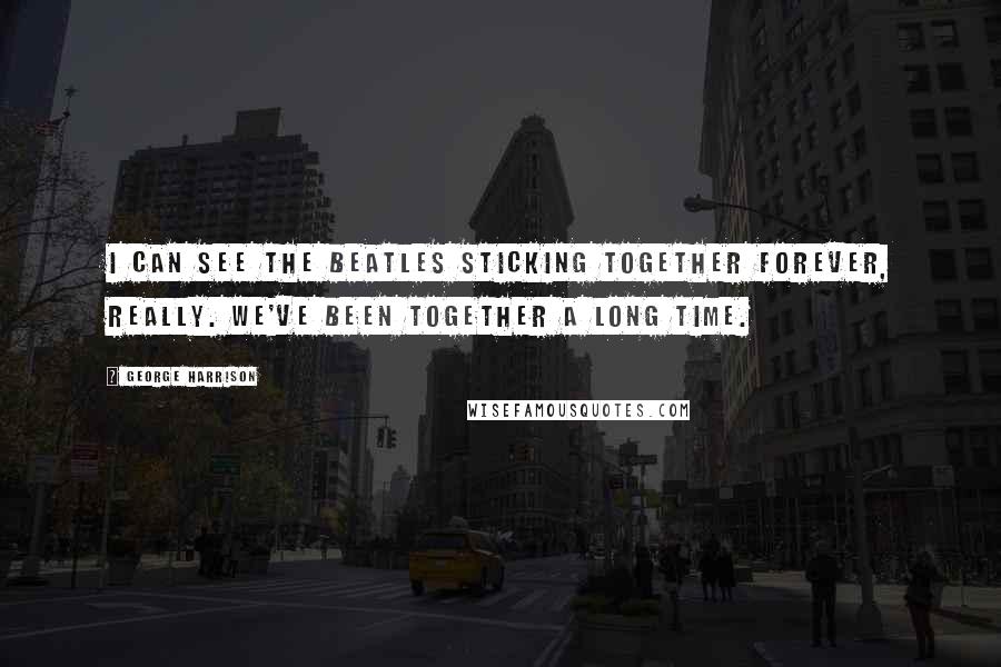 George Harrison Quotes: I can see the Beatles sticking together forever, really. We've been together a long time.