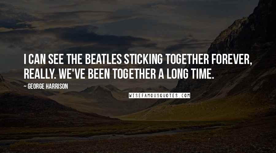 George Harrison Quotes: I can see the Beatles sticking together forever, really. We've been together a long time.
