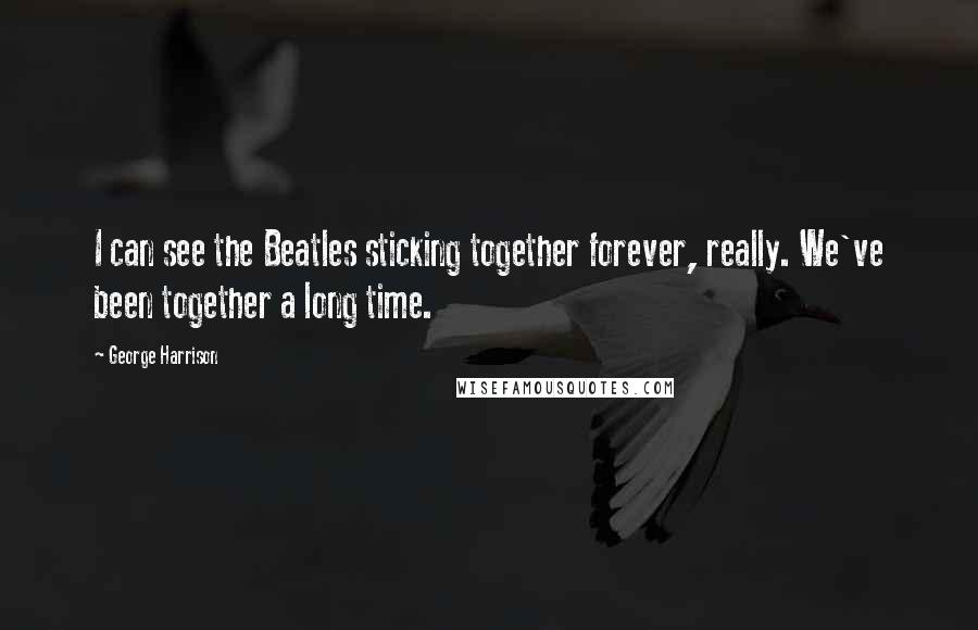 George Harrison Quotes: I can see the Beatles sticking together forever, really. We've been together a long time.