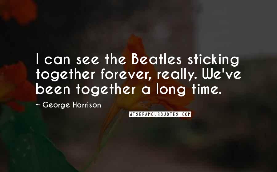 George Harrison Quotes: I can see the Beatles sticking together forever, really. We've been together a long time.