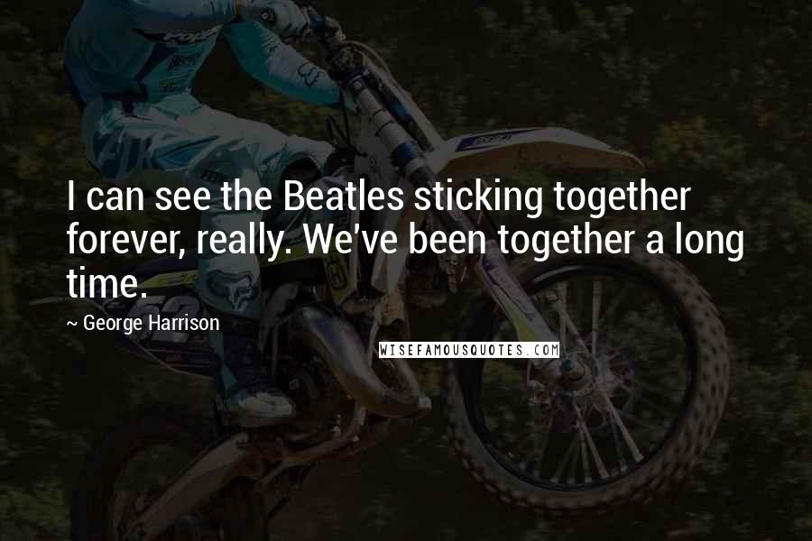 George Harrison Quotes: I can see the Beatles sticking together forever, really. We've been together a long time.