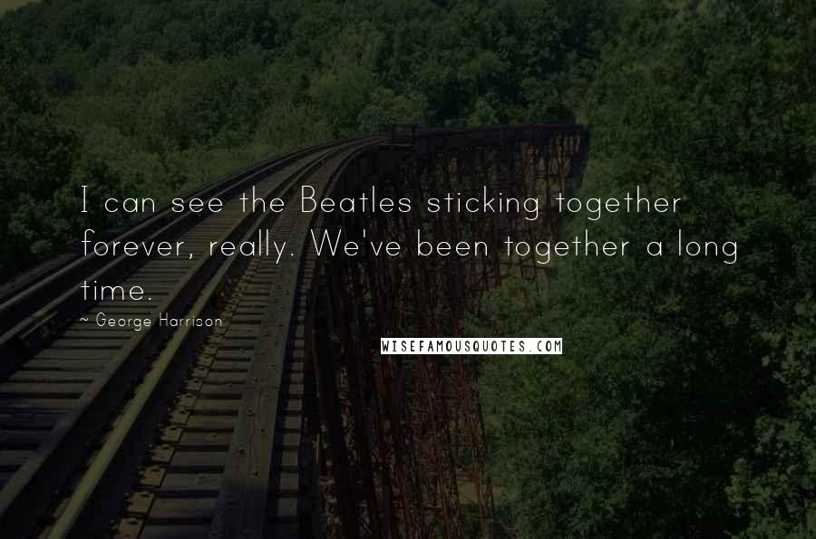 George Harrison Quotes: I can see the Beatles sticking together forever, really. We've been together a long time.