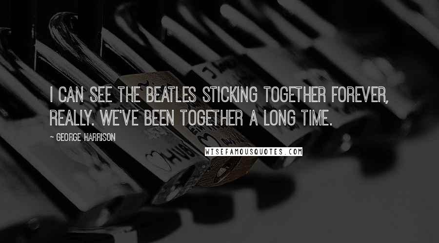 George Harrison Quotes: I can see the Beatles sticking together forever, really. We've been together a long time.