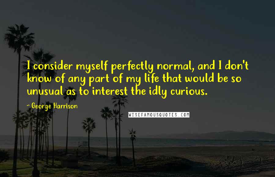 George Harrison Quotes: I consider myself perfectly normal, and I don't know of any part of my life that would be so unusual as to interest the idly curious.
