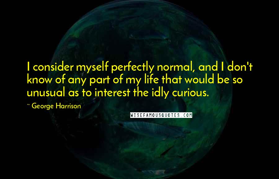 George Harrison Quotes: I consider myself perfectly normal, and I don't know of any part of my life that would be so unusual as to interest the idly curious.