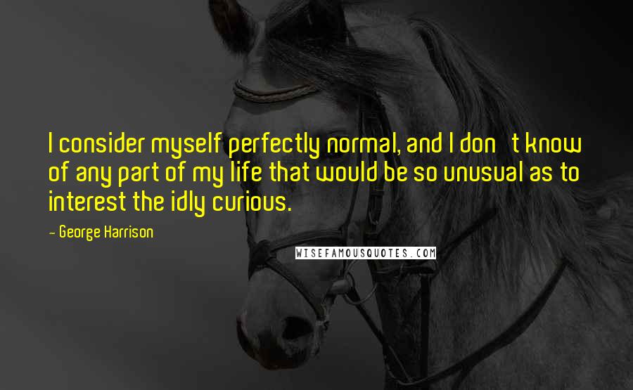 George Harrison Quotes: I consider myself perfectly normal, and I don't know of any part of my life that would be so unusual as to interest the idly curious.