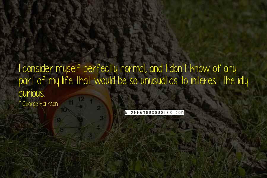 George Harrison Quotes: I consider myself perfectly normal, and I don't know of any part of my life that would be so unusual as to interest the idly curious.