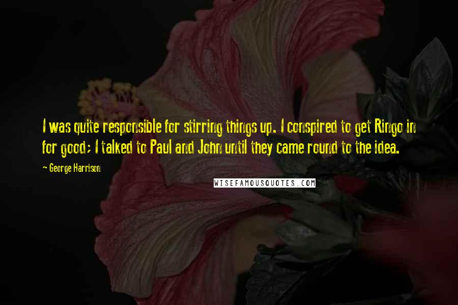 George Harrison Quotes: I was quite responsible for stirring things up. I conspired to get Ringo in for good; I talked to Paul and John until they came round to the idea.