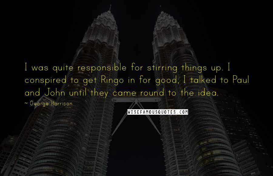 George Harrison Quotes: I was quite responsible for stirring things up. I conspired to get Ringo in for good; I talked to Paul and John until they came round to the idea.